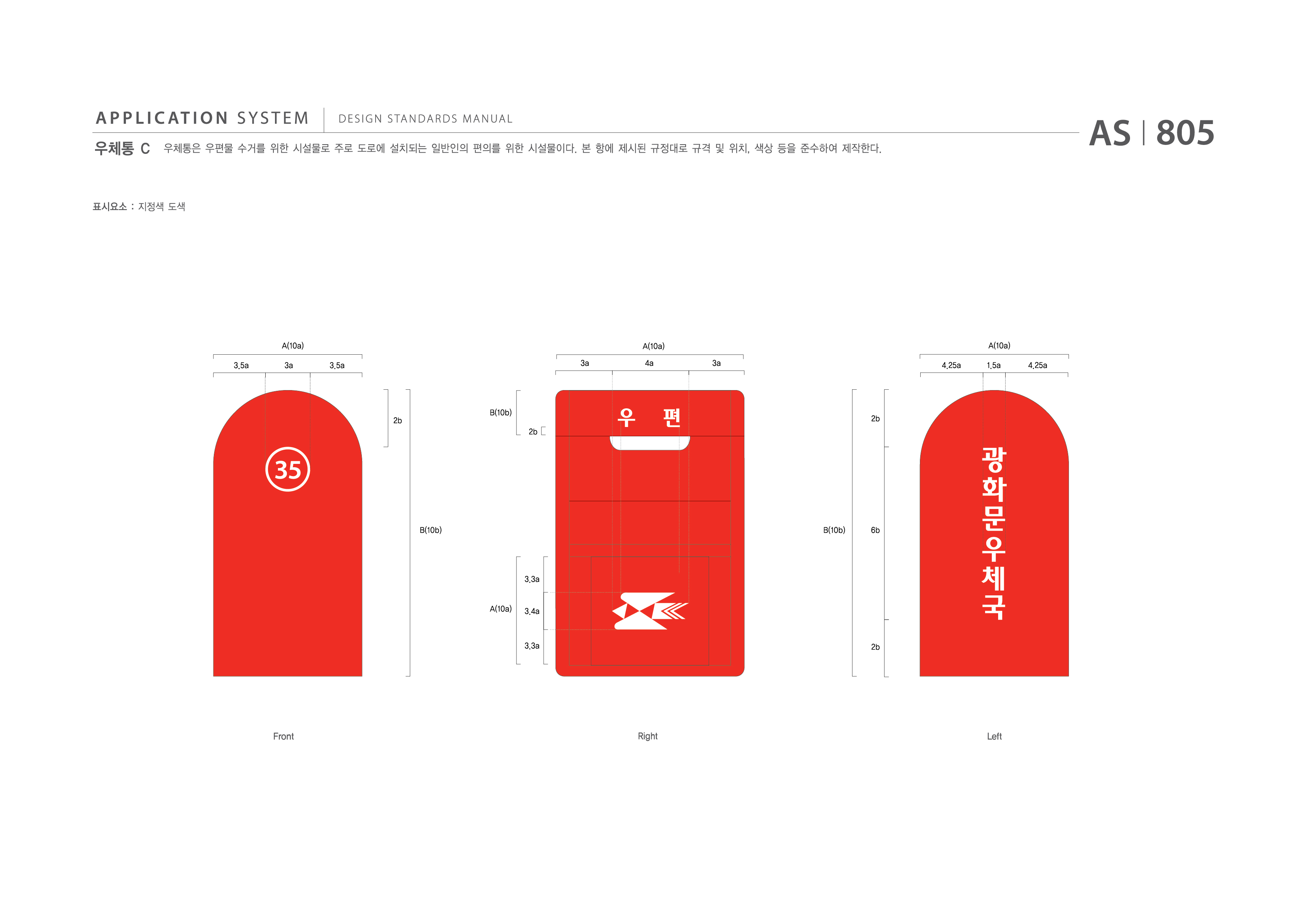 APPLICATION SYSTEM 우체통 C  DESIGN STANDARDS MANUAL  우체통은 우편물 수거를 위한 시설물로 주로 도로에 설치되는 일반인의 편의를 위한 시설물이다. 본 항에 제시된 규격 및 위치, 색상 등을 준수하여 제작한다. AS I 805 제작방법 : 지정색 도색  A(10a) A(10a) A(10a) A(10a) 3.5a 3a 3.5a 3a 4a 3a 4.25a 1.5a 4.25a 2b B(10b) 2b 2b B(10b) B(10b) 6b A(10a) 3.3a 3.4a 3.3a 2b Front Right Left